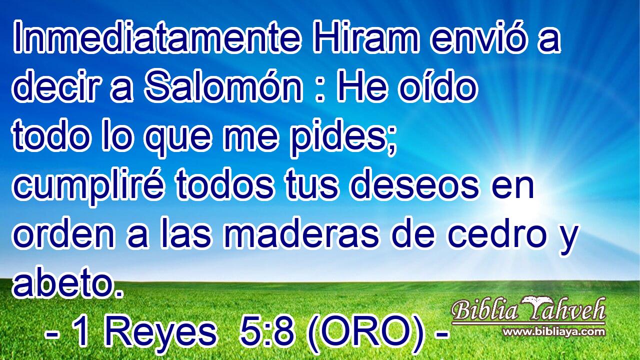  Inmediatamente Hiram envió a decir a Salomón : He oído todo lo que me pides; cumpliré todos tus deseos en orden a las maderas de cedro y abeto. 