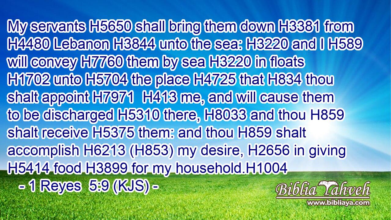 My servants H5650 shall bring them down H3381 from H4480 Lebanon H3844 unto the sea: H3220 and I H589 will convey H7760 them by sea H3220 in floats H1702 unto H5704 the place H4725 that H834 thou shalt appoint H7971  H413 me, and will cause them to be discharged H5310 there, H8033 and thou H859 shalt receive H5375 them: and thou H859 shalt accomplish H6213 (H853) my desire, H2656 in giving H5414 food H3899 for my household.H1004