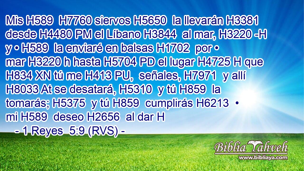 Mis H589  H7760 siervos H5650  la llevarán H3381  desde H4480 PM el Líbano H3844  al mar, H3220 -H y • H589  la enviaré en balsas H1702  por • mar H3220 h hasta H5704 PD el lugar H4725 H que H834 XN tú me H413 PU,  señales, H7971  y allí H8033 At se desatará, H5310  y tú H859  la tomarás; H5375  y tú H859  cumplirás H6213  • mi H589  deseo H2656  al dar H