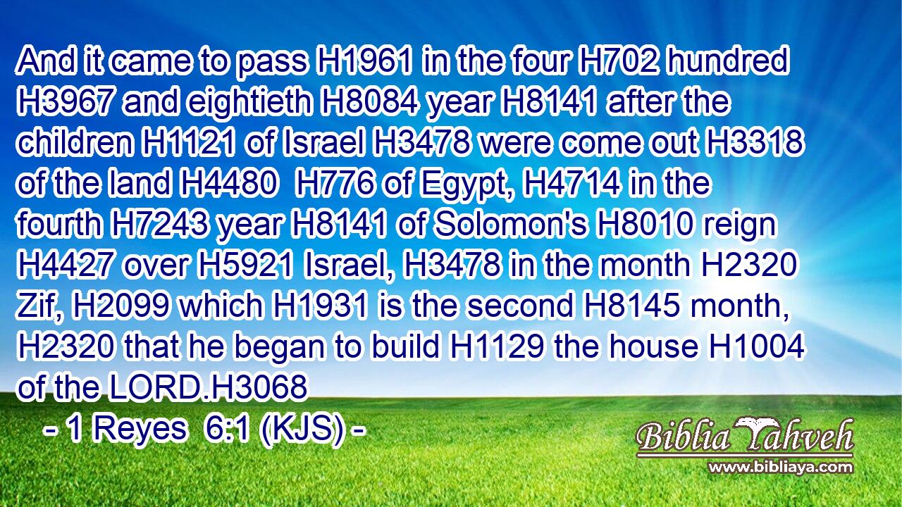 And it came to pass H1961 in the four H702 hundred H3967 and eightieth H8084 year H8141 after the children H1121 of Israel H3478 were come out H3318 of the land H4480  H776 of Egypt, H4714 in the fourth H7243 year H8141 of Solomon's H8010 reign H4427 over H5921 Israel, H3478 in the month H2320 Zif, H2099 which H1931 is the second H8145 month, H2320 that he began to build H1129 the house H1004 of the LORD.H3068