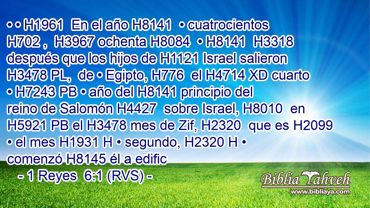 • • H1961  En el año H8141  • cuatrocientos H702 ,  H3967 ochenta H8084  • H8141  H3318 después que los hijos de H1121 Israel salieron H3478 PL,  de • Egipto, H776  el H4714 XD cuarto • H7243 PB • año del H8141 principio del reino de Salomón H4427  sobre Israel, H8010  en H5921 PB el H3478 mes de Zif, H2320  que es H2099 • el mes H1931 H • segundo, H2320 H • comenzó H8145 él a edific
