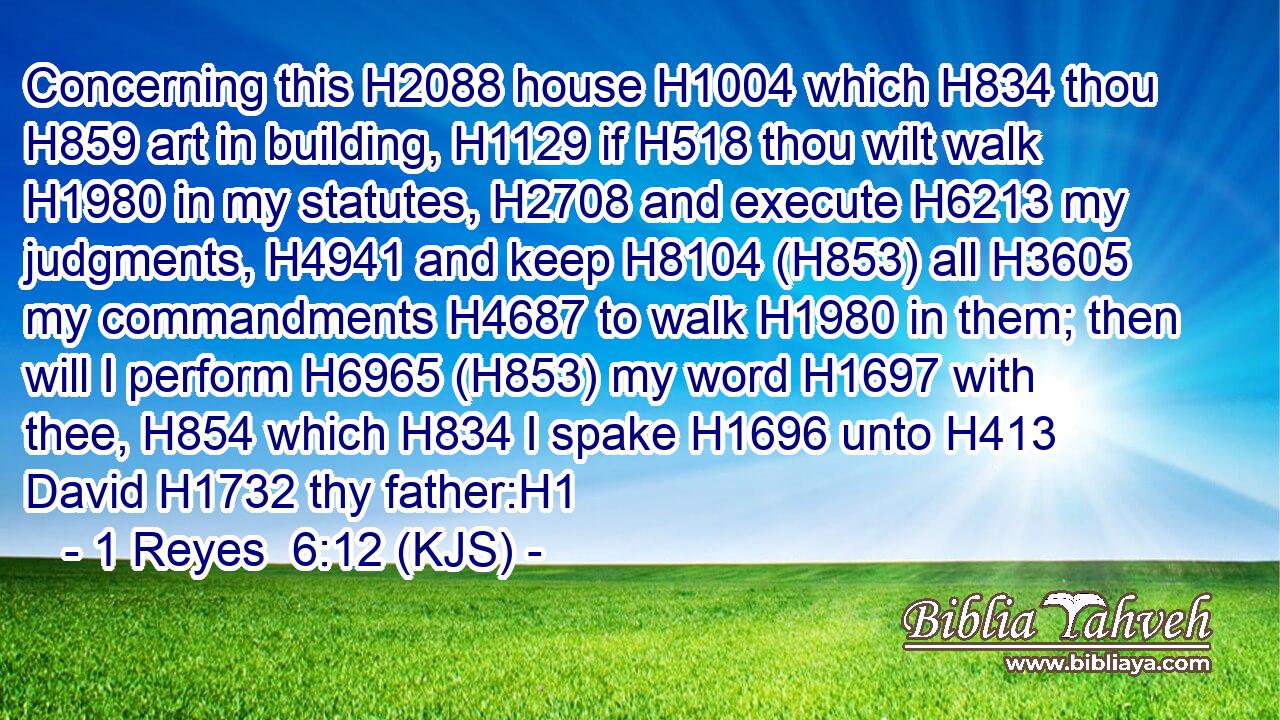 Concerning this H2088 house H1004 which H834 thou H859 art in building, H1129 if H518 thou wilt walk H1980 in my statutes, H2708 and execute H6213 my judgments, H4941 and keep H8104 (H853) all H3605 my commandments H4687 to walk H1980 in them; then will I perform H6965 (H853) my word H1697 with thee, H854 which H834 I spake H1696 unto H413 David H1732 thy father:H1