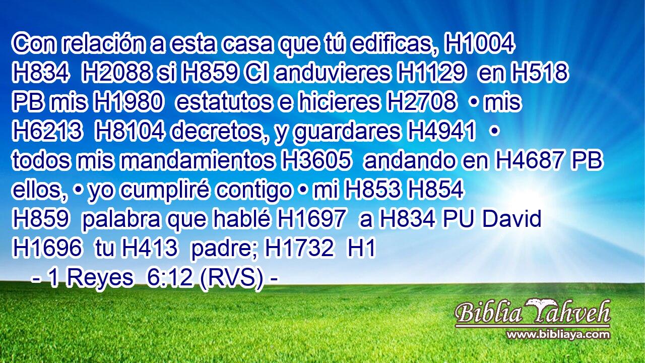 Con relación a esta casa que tú edificas, H1004 H834  H2088 si H859 CI anduvieres H1129  en H518 PB mis H1980  estatutos e hicieres H2708  • mis H6213  H8104 decretos, y guardares H4941  • todos mis mandamientos H3605  andando en H4687 PB ellos, • yo cumpliré contigo • mi H853 H854 H859  palabra que hablé H1697  a H834 PU David H1696  tu H413  padre; H1732  H1 