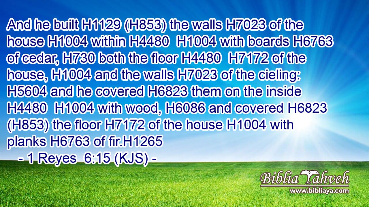 And he built H1129 (H853) the walls H7023 of the house H1004 within H4480  H1004 with boards H6763 of cedar, H730 both the floor H4480  H7172 of the house, H1004 and the walls H7023 of the cieling: H5604 and he covered H6823 them on the inside H4480  H1004 with wood, H6086 and covered H6823 (H853) the floor H7172 of the house H1004 with planks H6763 of fir.H1265