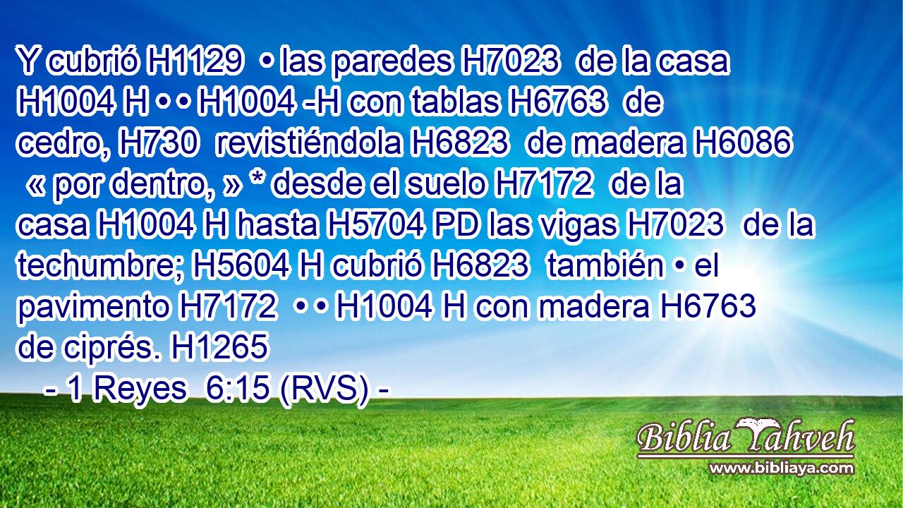 Y cubrió H1129  • las paredes H7023  de la casa H1004 H • • H1004 -H con tablas H6763  de cedro, H730  revistiéndola H6823  de madera H6086  « por dentro, » * desde el suelo H7172  de la casa H1004 H hasta H5704 PD las vigas H7023  de la techumbre; H5604 H cubrió H6823  también • el pavimento H7172  • • H1004 H con madera H6763  de ciprés. H1265  
