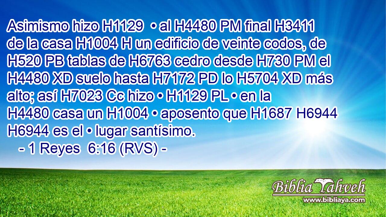 Asimismo hizo H1129  • al H4480 PM final H3411  de la casa H1004 H un edificio de veinte codos, de H520 PB tablas de H6763 cedro desde H730 PM el H4480 XD suelo hasta H7172 PD lo H5704 XD más alto; así H7023 Cc hizo • H1129 PL • en la H4480 casa un H1004 • aposento que H1687 H6944 H6944 es el • lugar santísimo. 