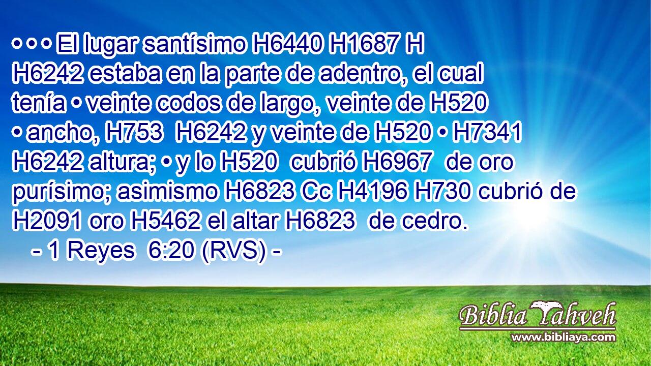 • • • El lugar santísimo H6440 H1687 H H6242 estaba en la parte de adentro, el cual tenía • veinte codos de largo, veinte de H520 • ancho, H753  H6242 y veinte de H520 • H7341  H6242 altura; • y lo H520  cubrió H6967  de oro purísimo; asimismo H6823 Cc H4196 H730 cubrió de H2091 oro H5462 el altar H6823  de cedro.