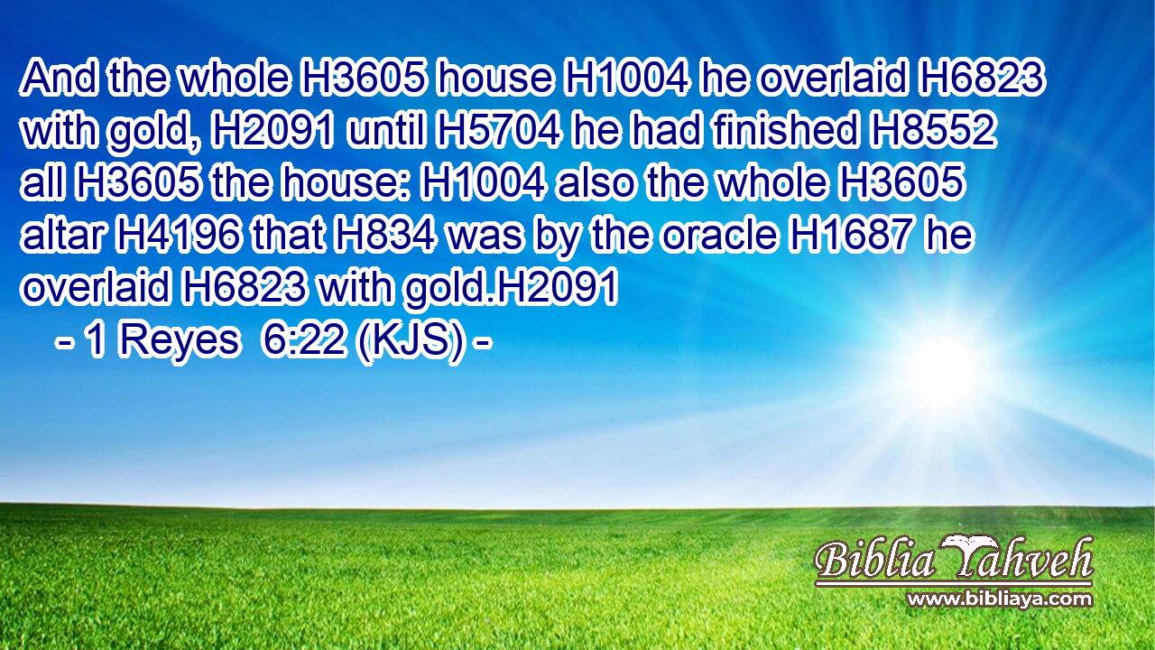 And the whole H3605 house H1004 he overlaid H6823 with gold, H2091 until H5704 he had finished H8552 all H3605 the house: H1004 also the whole H3605 altar H4196 that H834 was by the oracle H1687 he overlaid H6823 with gold.H2091