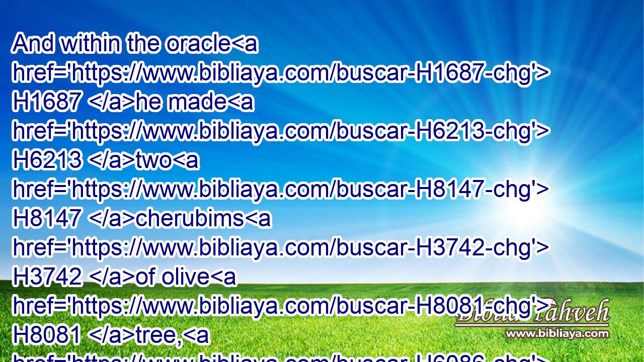 And within the oracle H1687 he made H6213 two H8147 cherubims H3742 of olive H8081 tree, H6086 each ten H6235 cubits H520 high.H6967