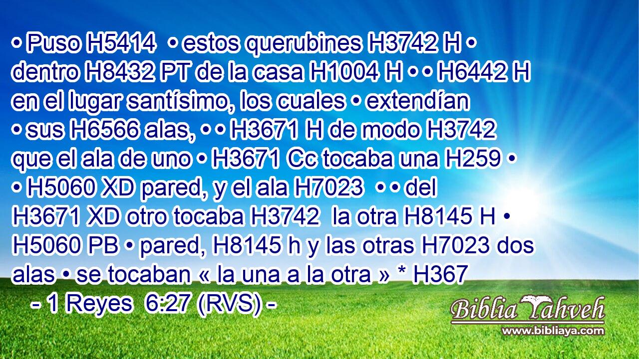 • Puso H5414  • estos querubines H3742 H • dentro H8432 PT de la casa H1004 H • • H6442 H en el lugar santísimo, los cuales • extendían • sus H6566 alas, • • H3671 H de modo H3742 que el ala de uno • H3671 Cc tocaba una H259 • • H5060 XD pared, y el ala H7023  • • del H3671 XD otro tocaba H3742  la otra H8145 H • H5060 PB • pared, H8145 h y las otras H7023 dos alas • se tocaban « la una a la otra » * H367