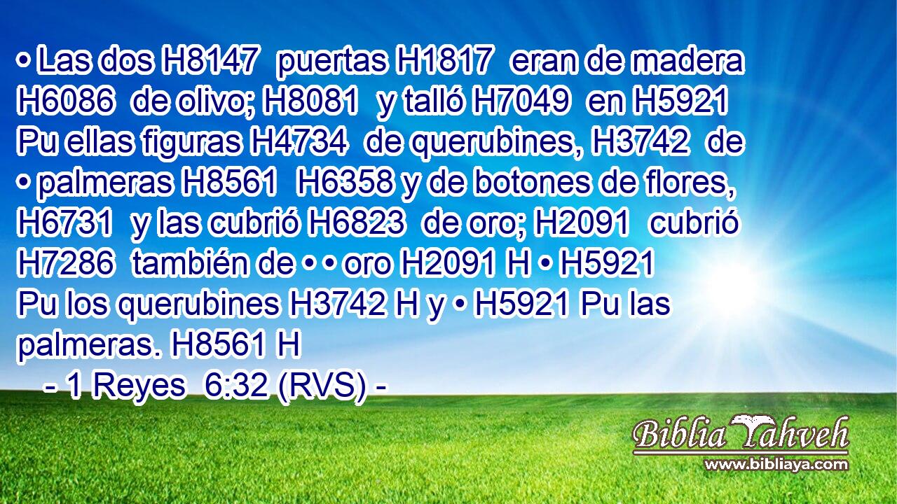 • Las dos H8147  puertas H1817  eran de madera H6086  de olivo; H8081  y talló H7049  en H5921 Pu ellas figuras H4734  de querubines, H3742  de • palmeras H8561  H6358 y de botones de flores, H6731  y las cubrió H6823  de oro; H2091  cubrió H7286  también de • • oro H2091 H • H5921 Pu los querubines H3742 H y • H5921 Pu las palmeras. H8561 H 