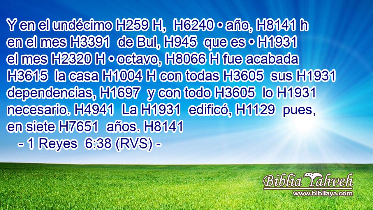 Y en el undécimo H259 H,  H6240 • año, H8141 h en el mes H3391  de Bul, H945  que es • H1931  el mes H2320 H • octavo, H8066 H fue acabada H3615  la casa H1004 H con todas H3605  sus H1931  dependencias, H1697  y con todo H3605  lo H1931  necesario. H4941  La H1931  edificó, H1129  pues, en siete H7651  años. H8141  