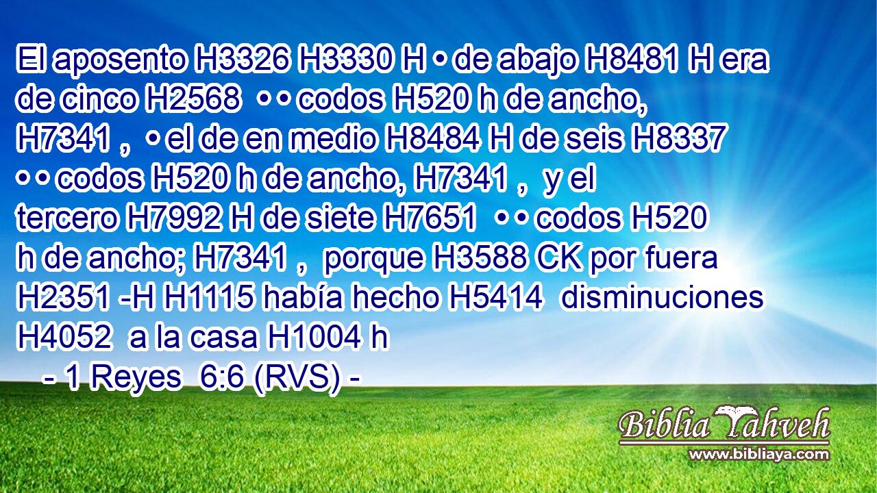 El aposento H3326 H3330 H • de abajo H8481 H era de cinco H2568  • • codos H520 h de ancho, H7341 ,  • el de en medio H8484 H de seis H8337  • • codos H520 h de ancho, H7341 ,  y el tercero H7992 H de siete H7651  • • codos H520 h de ancho; H7341 ,  porque H3588 CK por fuera H2351 -H H1115 había hecho H5414  disminuciones H4052  a la casa H1004 h