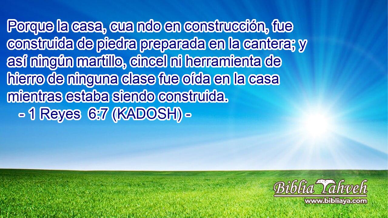  Porque la casa, cua ndo en construcción, fue construida de piedra preparada en la cantera; y así ningún martillo, cincel ni herramienta de hierro de ninguna clase fue oída en la casa mientras estaba siendo construida. 