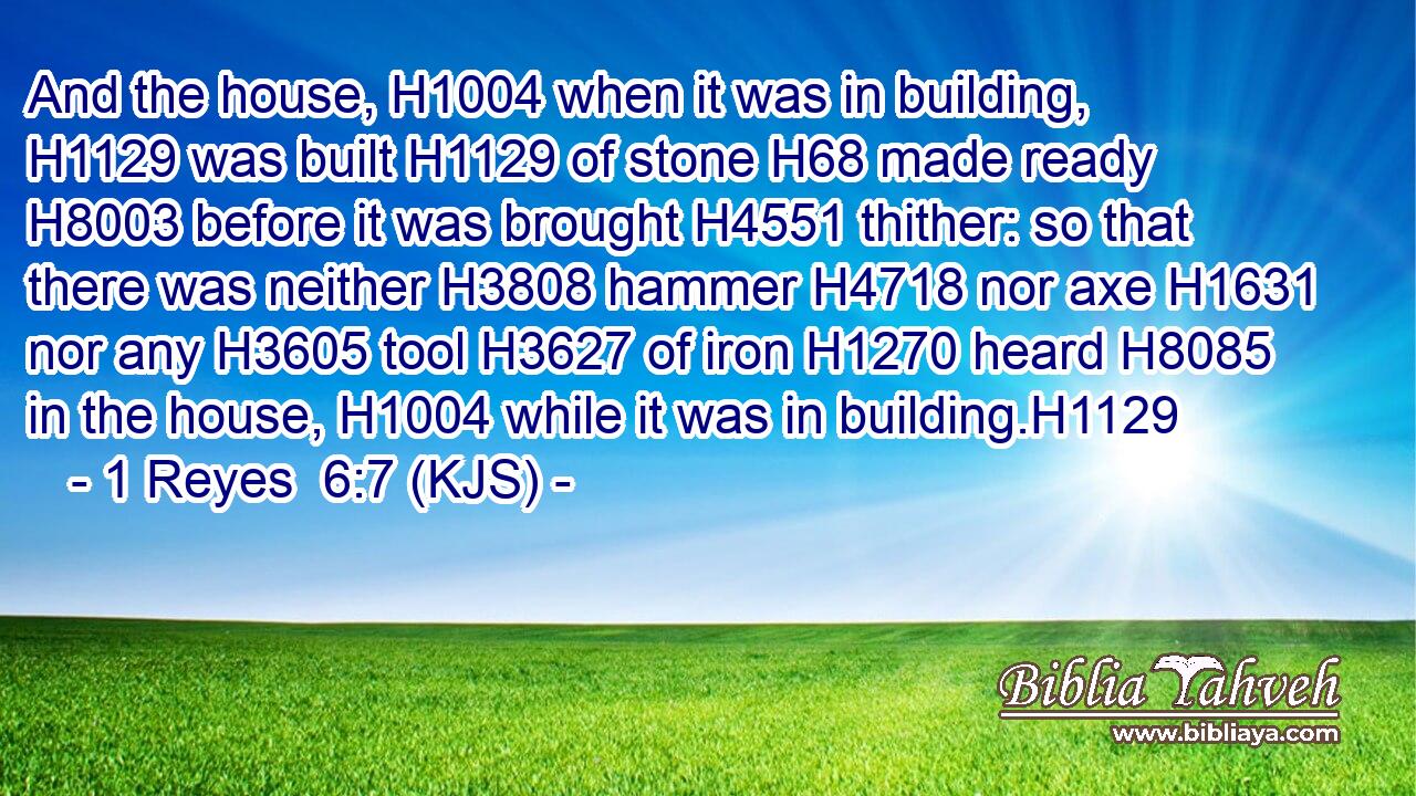 And the house, H1004 when it was in building, H1129 was built H1129 of stone H68 made ready H8003 before it was brought H4551 thither: so that there was neither H3808 hammer H4718 nor axe H1631 nor any H3605 tool H3627 of iron H1270 heard H8085 in the house, H1004 while it was in building.H1129