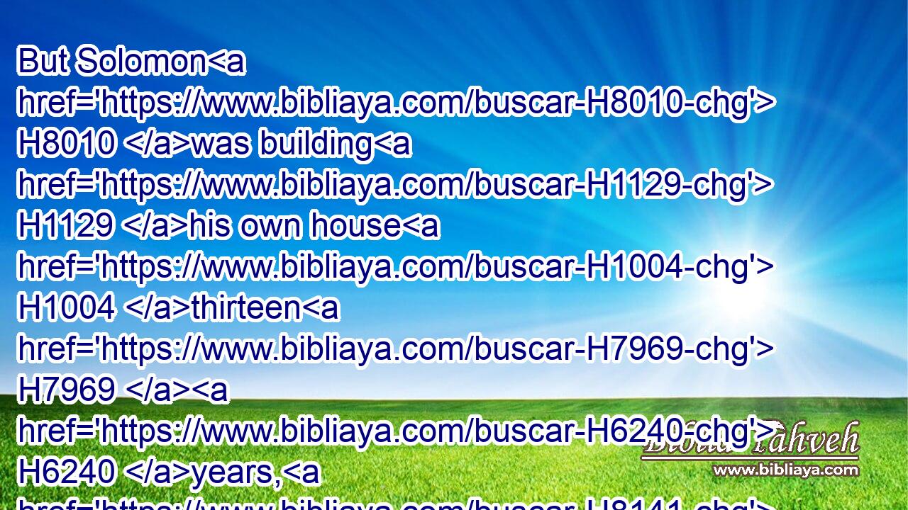 But Solomon H8010 was building H1129 his own house H1004 thirteen H7969  H6240 years, H8141 and he finished H3615 (H853) all H3605 his house.H1004