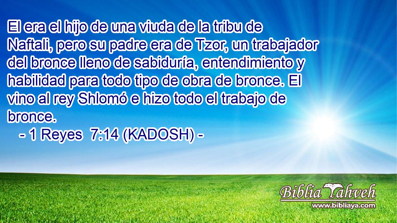  El era el hijo de una viuda de la tribu de Naftali, pero su padre era de Tzor, un trabajador del bronce lleno de sabiduría, entendimiento y habilidad para todo tipo de obra de bronce. El vino al rey Shlomó e hizo todo el trabajo de bronce. 