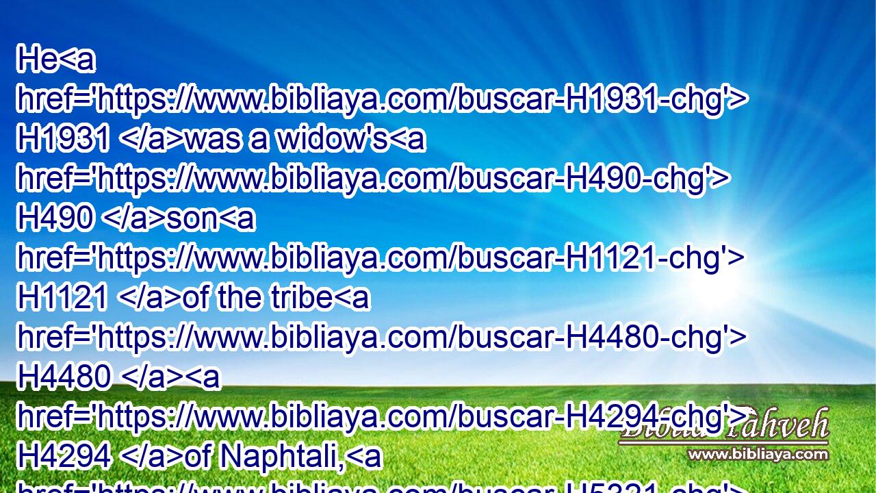 He H1931 was a widow's H490 son H1121 of the tribe H4480  H4294 of Naphtali, H5321 and his father H1 was a man H376 of Tyre, H6876 a worker H2790 in brass: H5178 and he was filled H4390 with H854 wisdom, H2451 and understanding, H8394 and cunning H1847 to work H6213 all H3605 works H4399 in brass. H5178 And he came H935 to H413 king H4428 Solomon, H8010 and wrought H6213 (H853) all H3605 his work.H4399
