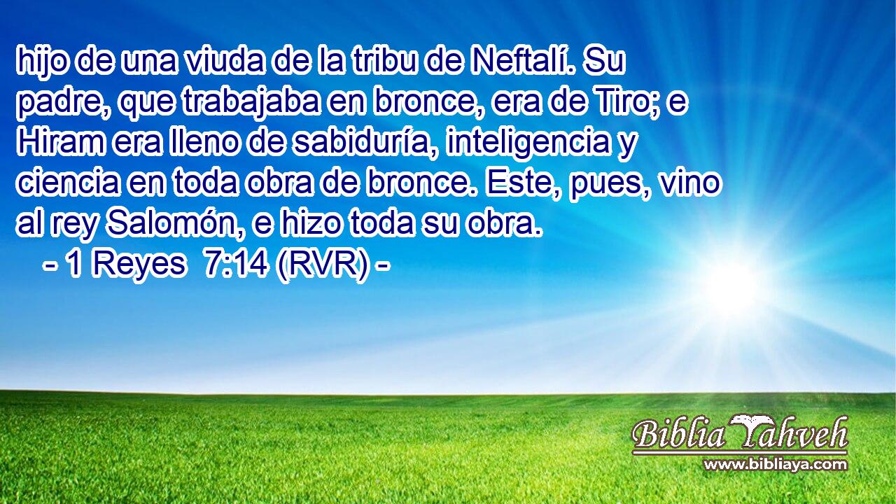 hijo de una viuda de la tribu de Neftalí. Su padre, que trabajaba en bronce, era de Tiro; e Hiram era lleno de sabiduría, inteligencia y ciencia en toda obra de bronce. Este, pues, vino al rey Salomón, e hizo toda su obra.