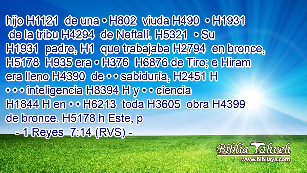 hijo H1121  de una • H802  viuda H490  • H1931  de la tribu H4294  de Neftalí. H5321  • Su H1931  padre, H1  que trabajaba H2794  en bronce, H5178  H935 era • H376  H6876 de Tiro; e Hiram era lleno H4390  de • • sabiduría, H2451 H • • • inteligencia H8394 H y • • ciencia H1844 H en • • H6213  toda H3605  obra H4399  de bronce. H5178 h Este, p