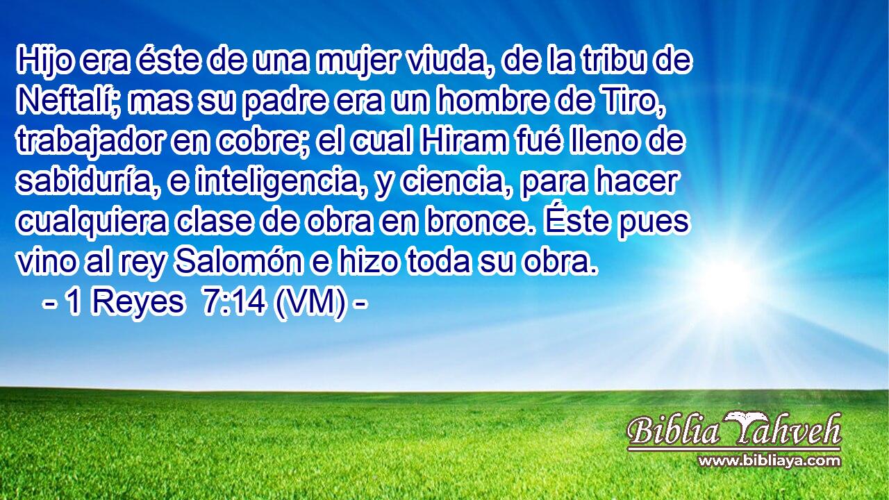  Hijo era éste de una mujer viuda, de la tribu de Neftalí; mas su padre era un hombre de Tiro, trabajador en cobre; el cual Hiram fué lleno de sabiduría, e inteligencia, y ciencia, para hacer cualquiera clase de obra en bronce. Éste pues vino al rey Salomón e hizo toda su obra. 
