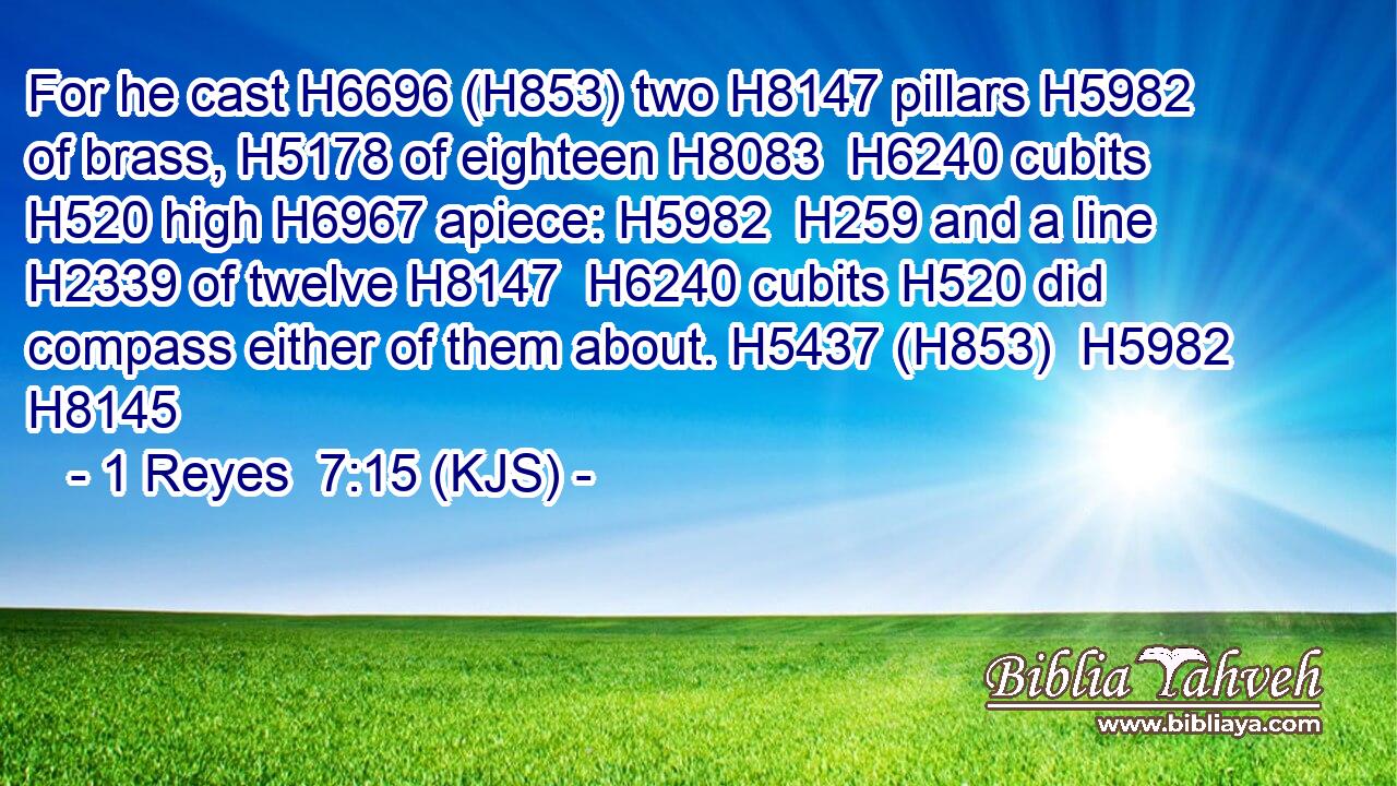 For he cast H6696 (H853) two H8147 pillars H5982 of brass, H5178 of eighteen H8083  H6240 cubits H520 high H6967 apiece: H5982  H259 and a line H2339 of twelve H8147  H6240 cubits H520 did compass either of them about. H5437 (H853)  H5982 H8145