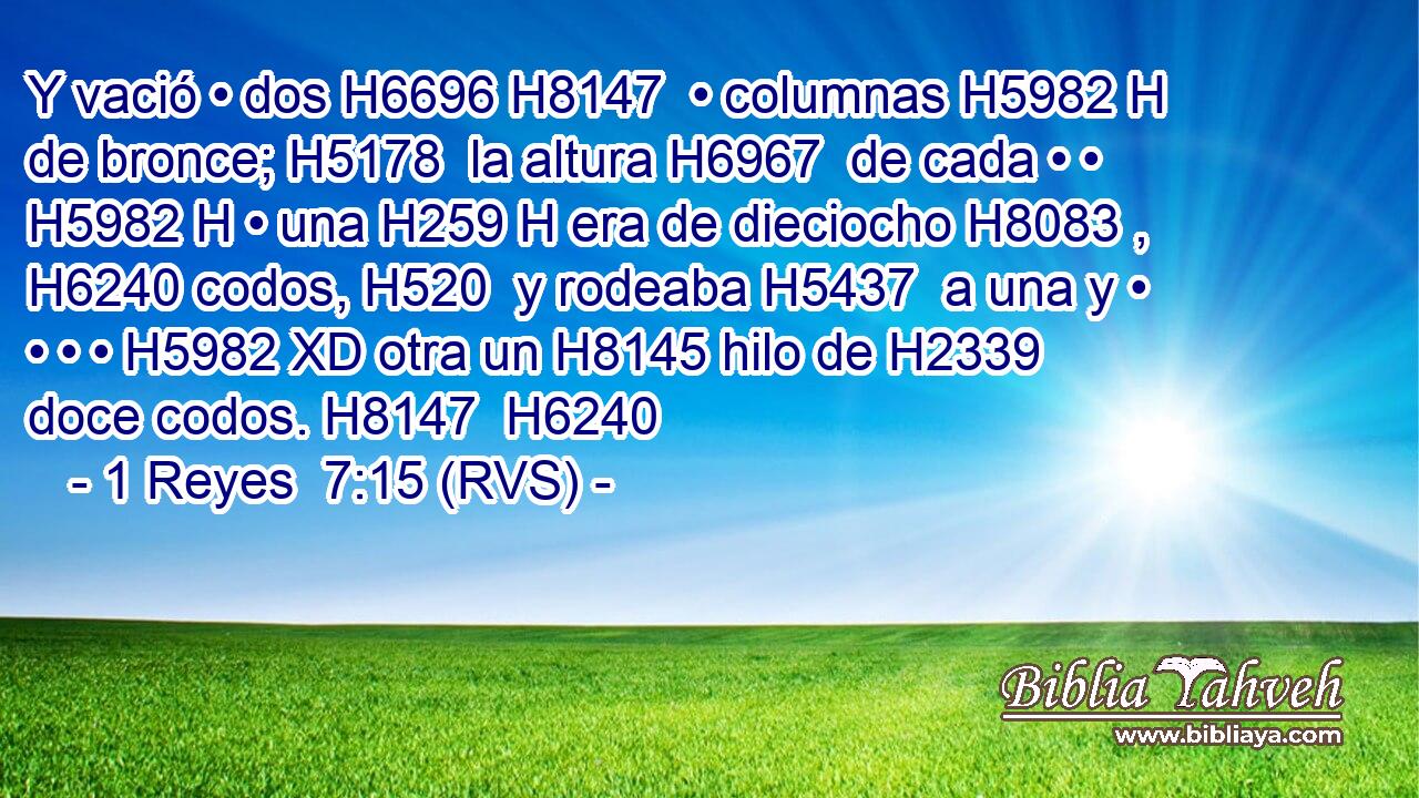 Y vació • dos H6696 H8147  • columnas H5982 H de bronce; H5178  la altura H6967  de cada • • H5982 H • una H259 H era de dieciocho H8083 ,  H6240 codos, H520  y rodeaba H5437  a una y • • • • H5982 XD otra un H8145 hilo de H2339 doce codos. H8147  H6240 