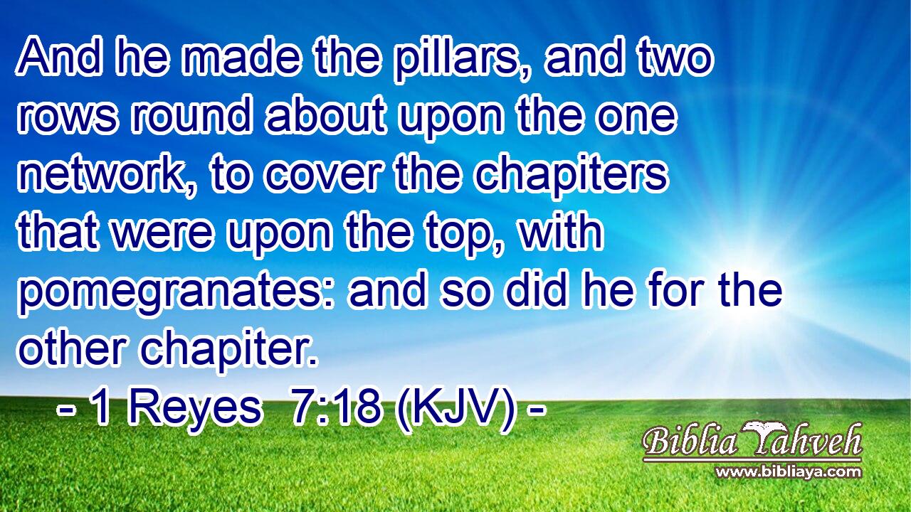 And he made the pillars, and two rows round about upon the one network, to cover the chapiters that were upon the top, with pomegranates: and so did he for the other chapiter.