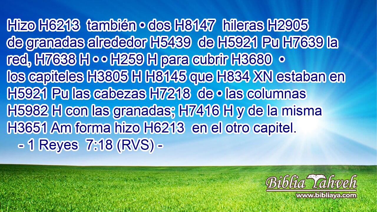 Hizo H6213  también • dos H8147  hileras H2905  de granadas alrededor H5439  de H5921 Pu H7639 la red, H7638 H • • H259 H para cubrir H3680  • los capiteles H3805 H H8145 que H834 XN estaban en H5921 Pu las cabezas H7218  de • las columnas H5982 H con las granadas; H7416 H y de la misma H3651 Am forma hizo H6213  en el otro capitel. 