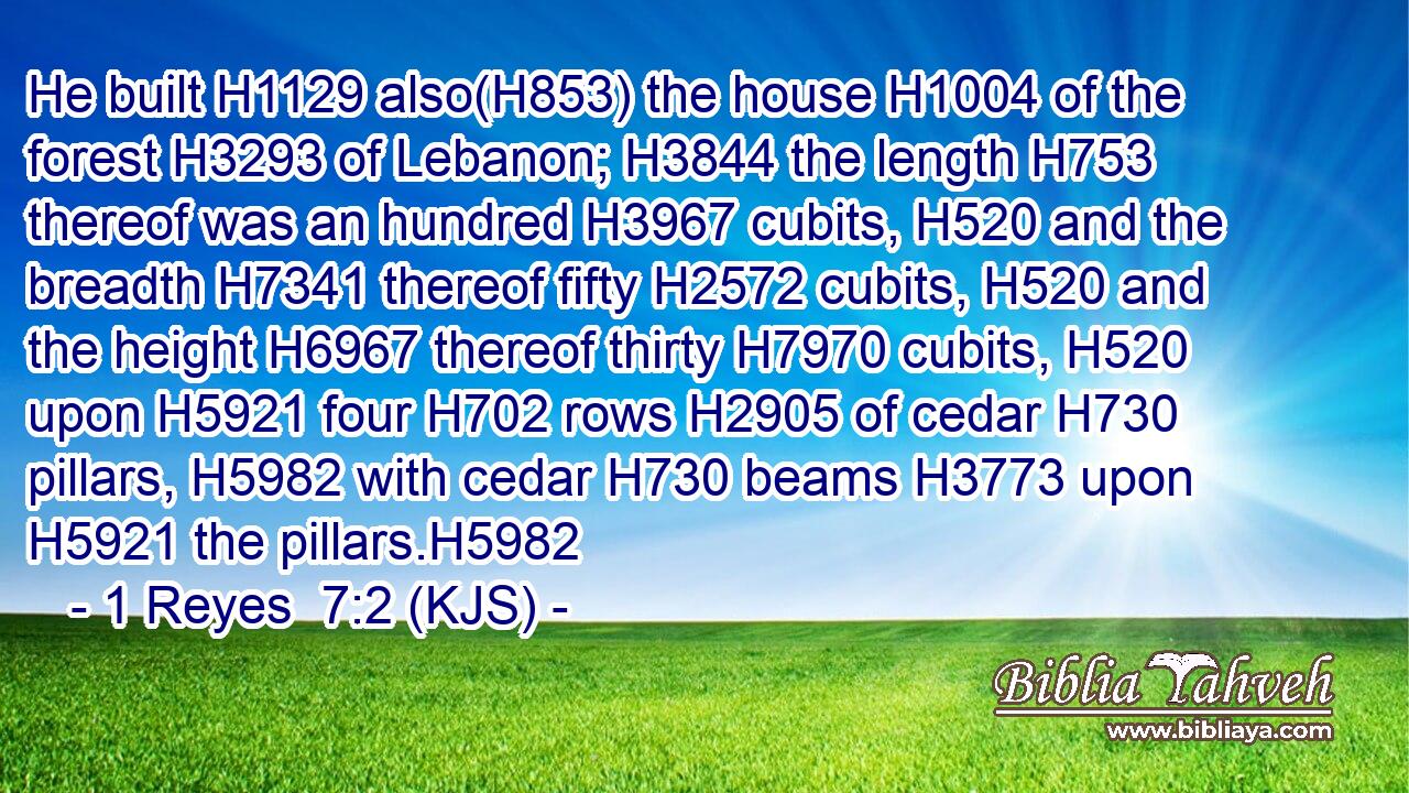 He built H1129 also(H853) the house H1004 of the forest H3293 of Lebanon; H3844 the length H753 thereof was an hundred H3967 cubits, H520 and the breadth H7341 thereof fifty H2572 cubits, H520 and the height H6967 thereof thirty H7970 cubits, H520 upon H5921 four H702 rows H2905 of cedar H730 pillars, H5982 with cedar H730 beams H3773 upon H5921 the pillars.H5982
