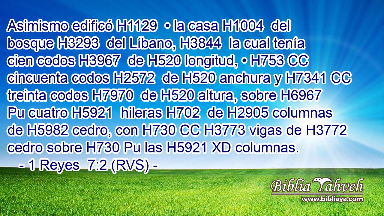 Asimismo edificó H1129  • la casa H1004  del bosque H3293  del Líbano, H3844  la cual tenía cien codos H3967  de H520 longitud, • H753 CC cincuenta codos H2572  de H520 anchura y H7341 CC treinta codos H7970  de H520 altura, sobre H6967 Pu cuatro H5921  hileras H702  de H2905 columnas de H5982 cedro, con H730 CC H3773 vigas de H3772 cedro sobre H730 Pu las H5921 XD columnas. 