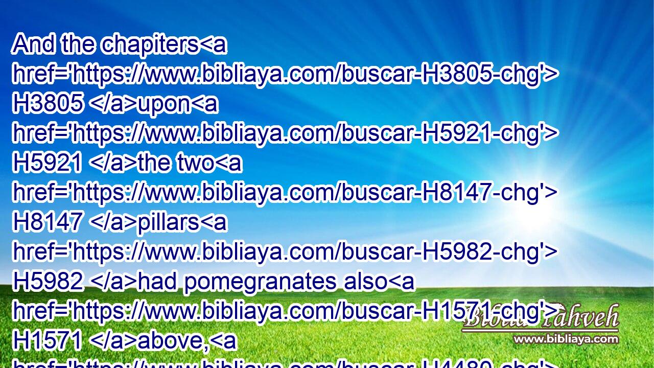 And the chapiters H3805 upon H5921 the two H8147 pillars H5982 had pomegranates also H1571 above, H4480  H4605 over against H4480  H5980 the belly H990 which H834 was by H5676 the network: H7639 and the pomegranates H7416 were two hundred H3967 in rows H2905 round about H5439 upon H5921 the other H8145 chapiter.H3805