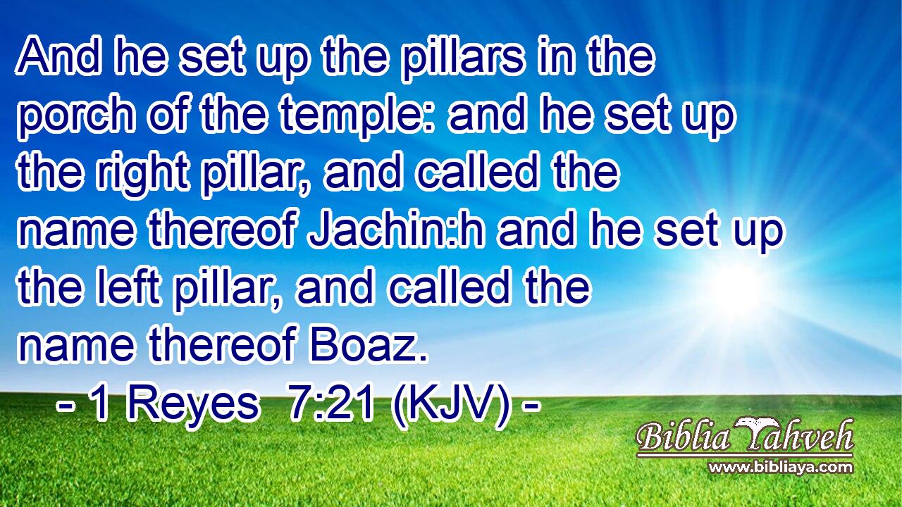 And he set up the pillars in the porch of the temple: and he set up the right pillar, and called the name thereof Jachin:h and he set up the left pillar, and called the name thereof Boaz.