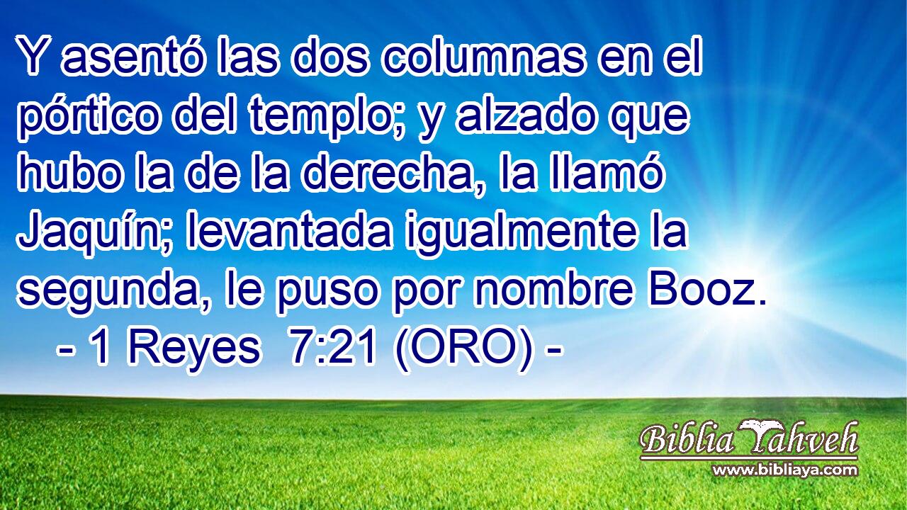  Y asentó las dos columnas en el pórtico del templo; y alzado que hubo la de la derecha, la llamó Jaquín; levantada igualmente la segunda, le puso por nombre Booz. 