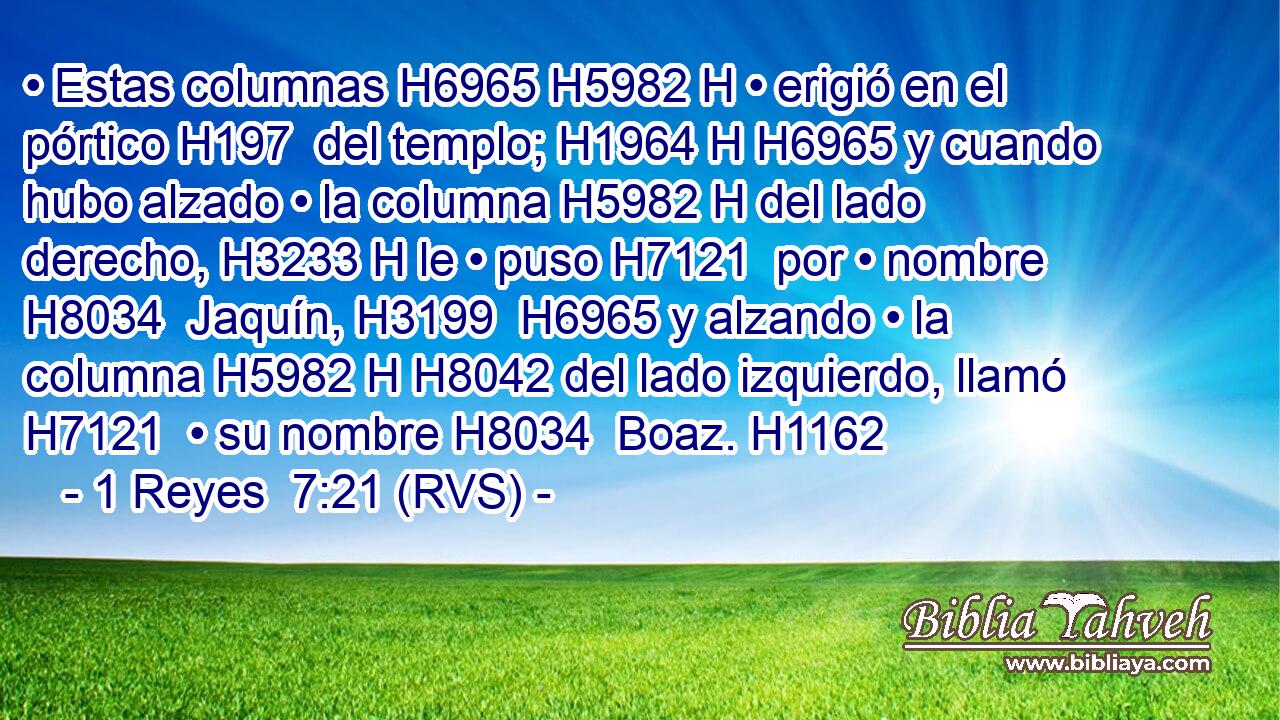 • Estas columnas H6965 H5982 H • erigió en el pórtico H197  del templo; H1964 H H6965 y cuando hubo alzado • la columna H5982 H del lado derecho, H3233 H le • puso H7121  por • nombre H8034  Jaquín, H3199  H6965 y alzando • la columna H5982 H H8042 del lado izquierdo, llamó H7121  • su nombre H8034  Boaz. H1162  