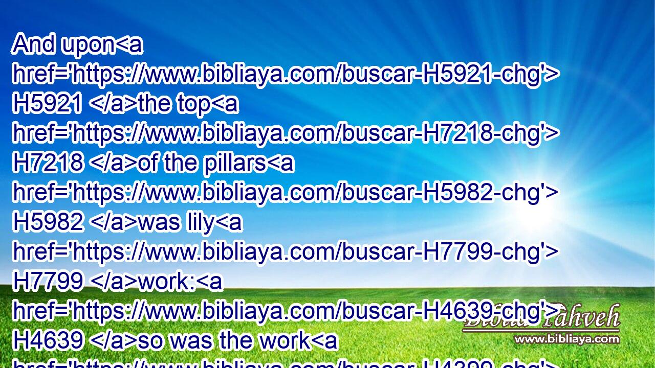 And upon H5921 the top H7218 of the pillars H5982 was lily H7799 work: H4639 so was the work H4399 of the pillars H5982 finished.H8552