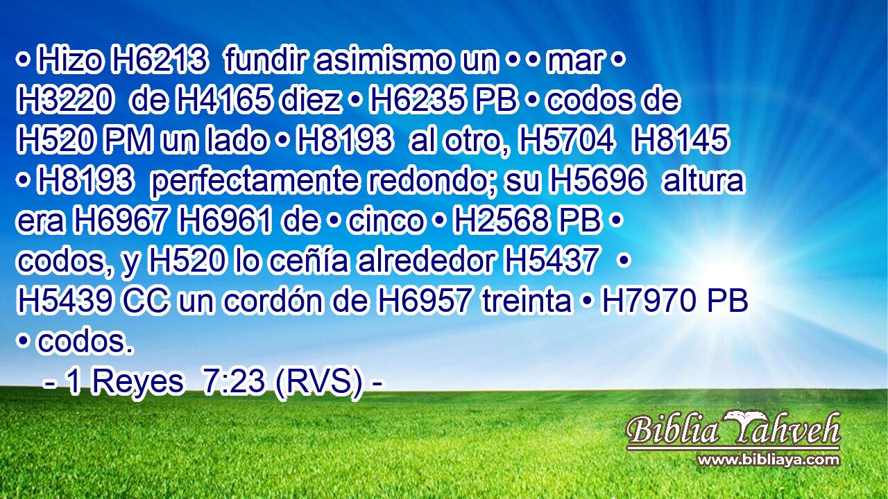 • Hizo H6213  fundir asimismo un • • mar • H3220  de H4165 diez • H6235 PB • codos de H520 PM un lado • H8193  al otro, H5704  H8145 • H8193  perfectamente redondo; su H5696  altura era H6967 H6961 de • cinco • H2568 PB • codos, y H520 lo ceñía alrededor H5437  • H5439 CC un cordón de H6957 treinta • H7970 PB • codos. 