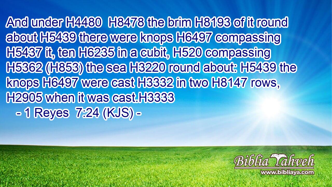 And under H4480  H8478 the brim H8193 of it round about H5439 there were knops H6497 compassing H5437 it, ten H6235 in a cubit, H520 compassing H5362 (H853) the sea H3220 round about: H5439 the knops H6497 were cast H3332 in two H8147 rows, H2905 when it was cast.H3333