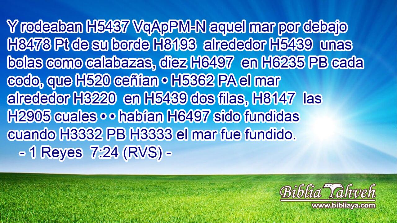 Y rodeaban H5437 VqApPM-N aquel mar por debajo H8478 Pt de su borde H8193  alrededor H5439  unas bolas como calabazas, diez H6497  en H6235 PB cada codo, que H520 ceñían • H5362 PA el mar alrededor H3220  en H5439 dos filas, H8147  las H2905 cuales • • habían H6497 sido fundidas cuando H3332 PB H3333 el mar fue fundido. 