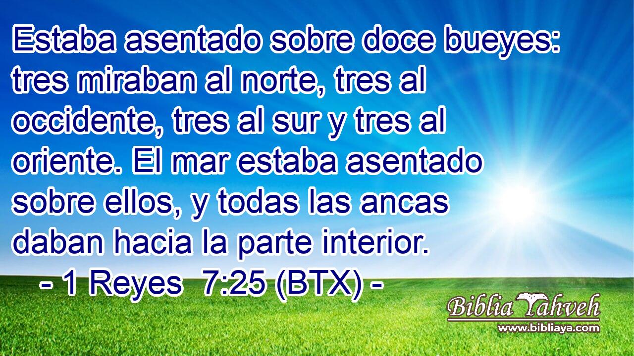 Estaba asentado sobre doce bueyes: tres miraban al norte, tres al occidente, tres al sur y tres al oriente. El mar estaba asentado sobre ellos, y todas las ancas daban hacia la parte interior.