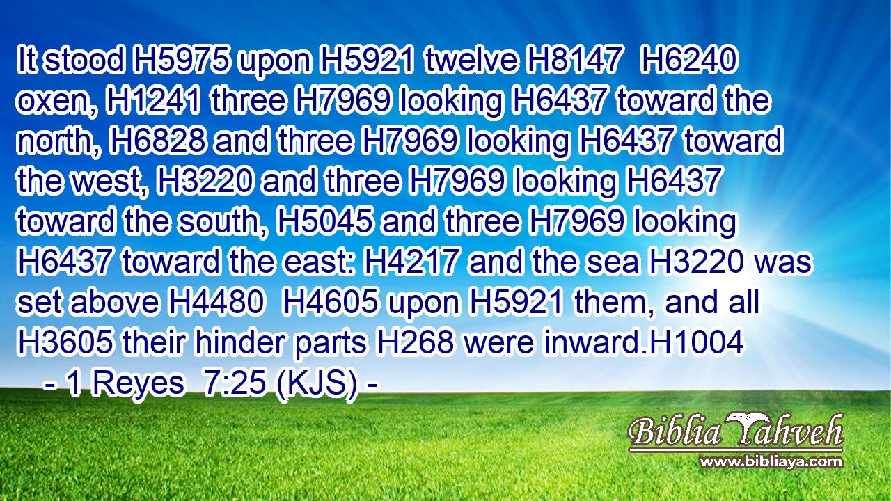 It stood H5975 upon H5921 twelve H8147  H6240 oxen, H1241 three H7969 looking H6437 toward the north, H6828 and three H7969 looking H6437 toward the west, H3220 and three H7969 looking H6437 toward the south, H5045 and three H7969 looking H6437 toward the east: H4217 and the sea H3220 was set above H4480  H4605 upon H5921 them, and all H3605 their hinder parts H268 were inward.H1004