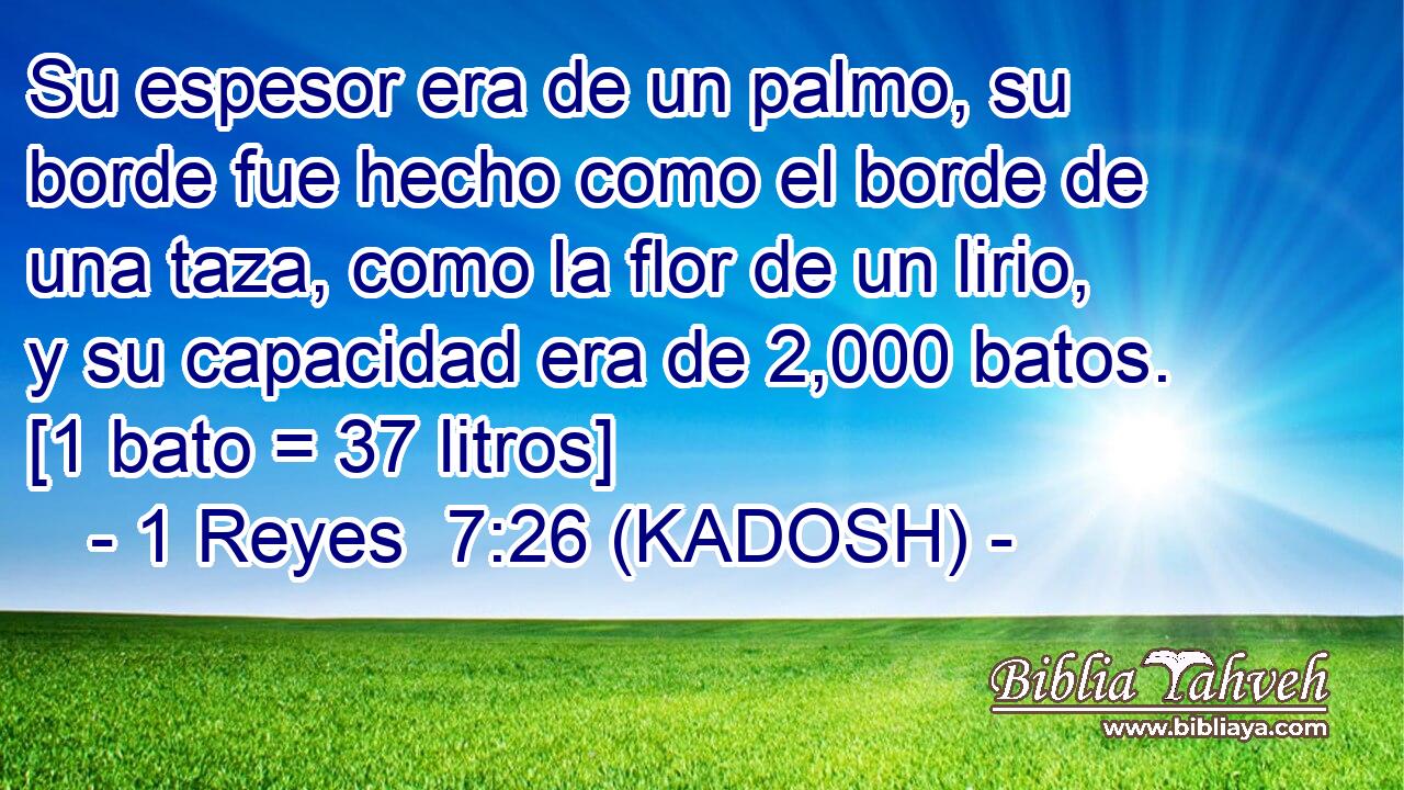  Su espesor era de un palmo, su borde fue hecho como el borde de una taza, como la flor de un lirio, y su capacidad era de 2,000 batos. [1 bato = 37 litros] 
