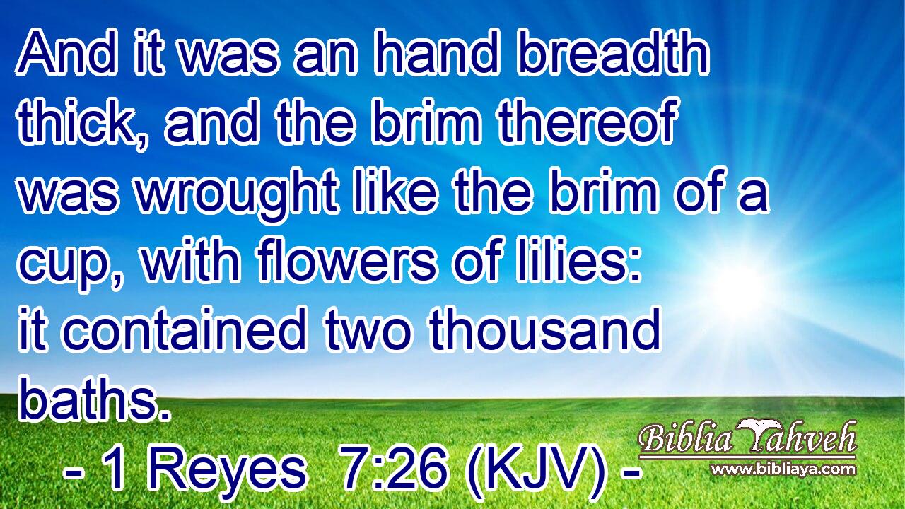 And it was an hand breadth thick, and the brim thereof was wrought like the brim of a cup, with flowers of lilies: it contained two thousand baths.