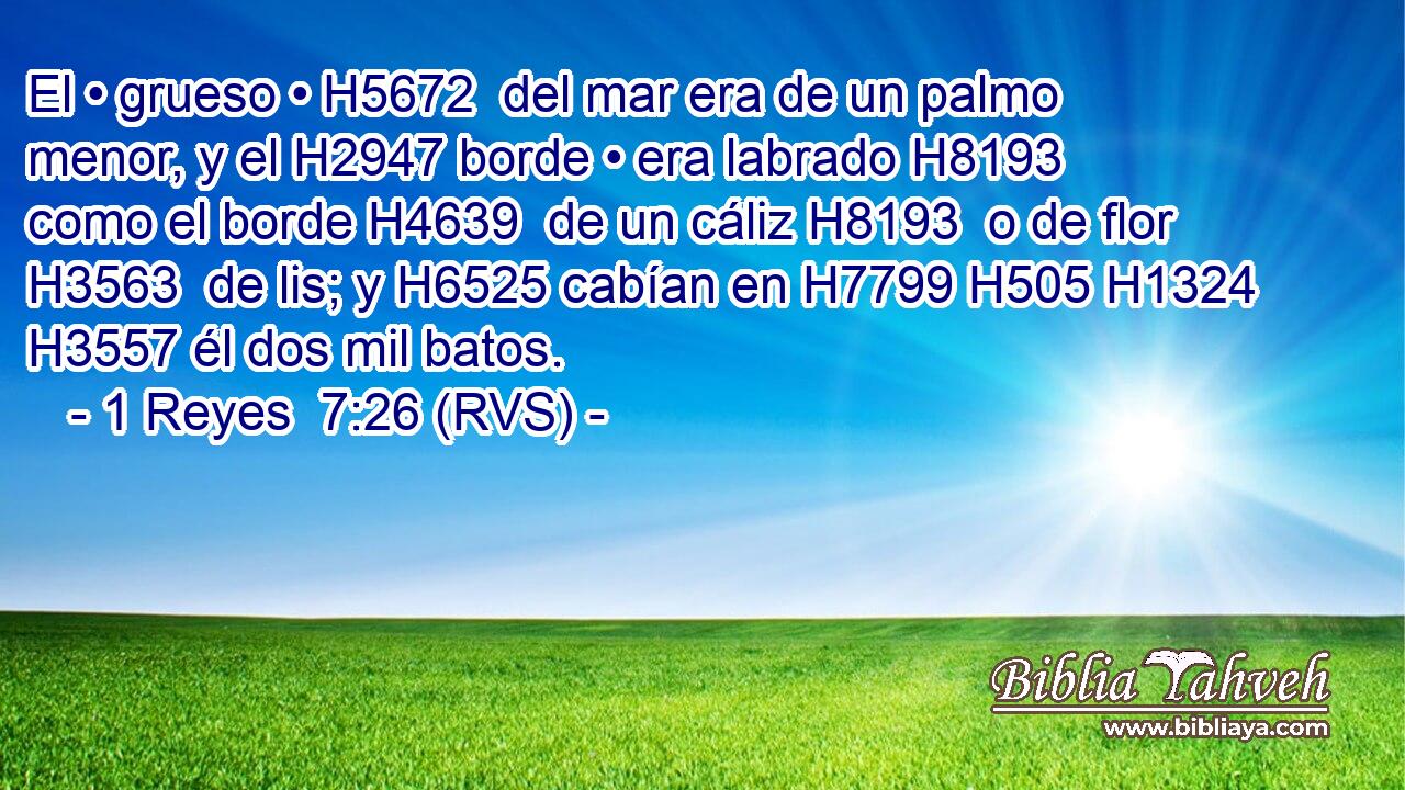 El • grueso • H5672  del mar era de un palmo menor, y el H2947 borde • era labrado H8193  como el borde H4639  de un cáliz H8193  o de flor H3563  de lis; y H6525 cabían en H7799 H505 H1324 H3557 él dos mil batos. 