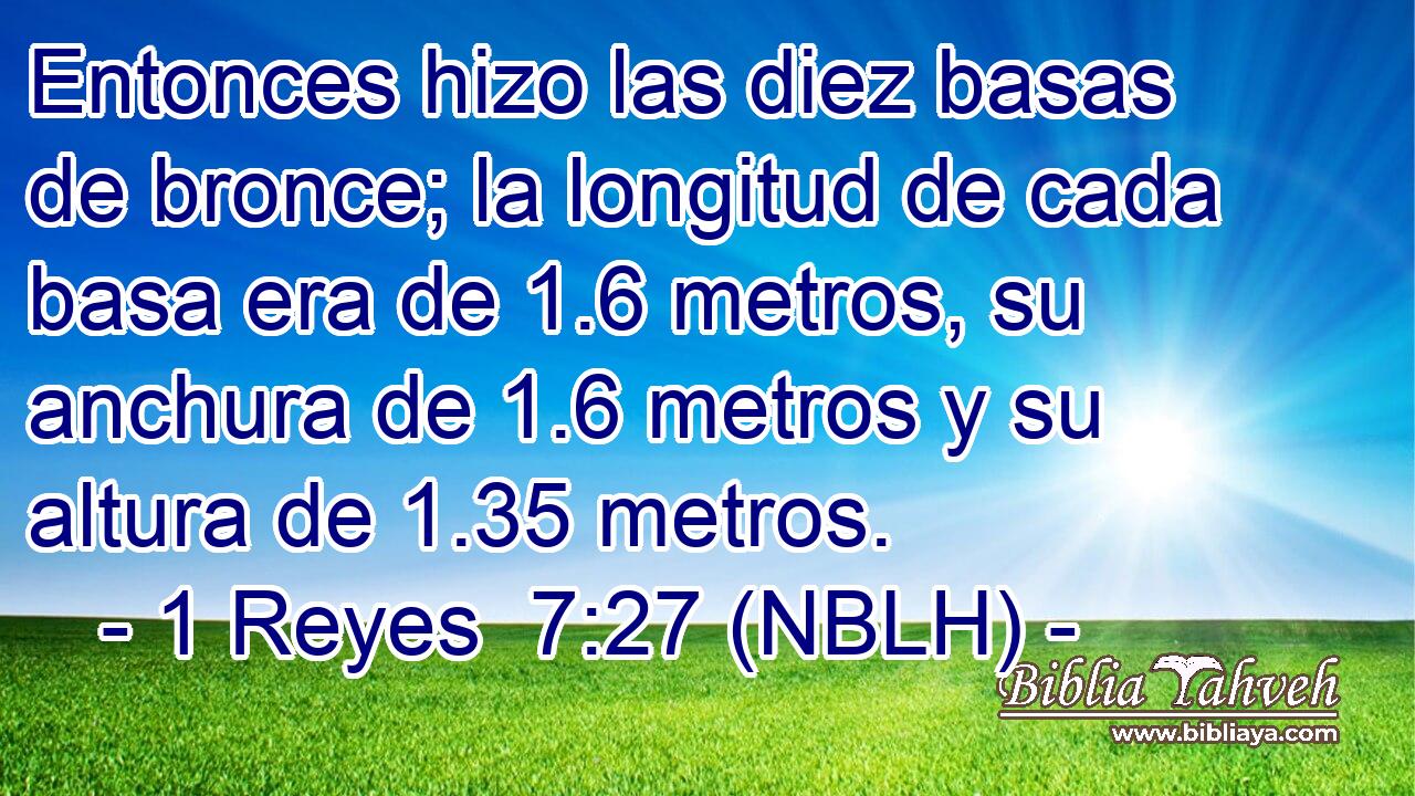  Entonces hizo las diez basas de bronce; la longitud de cada basa era de 1.6 metros, su anchura de 1.6 metros y su altura de 1.35 metros. 