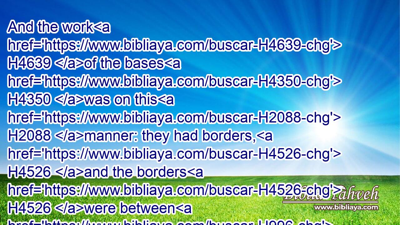 And the work H4639 of the bases H4350 was on this H2088 manner: they had borders, H4526 and the borders H4526 were between H996 the ledges:H7948