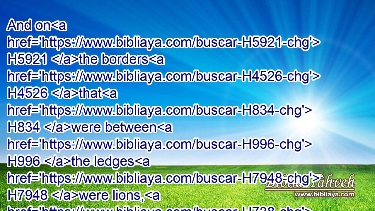 And on H5921 the borders H4526 that H834 were between H996 the ledges H7948 were lions, H738 oxen, H1241 and cherubims: H3742 and upon H5921 the ledges H7948 there was a base H3653 above: H4480  H4605 and beneath H4480  H8478 the lions H738 and oxen H1241 were certain additions H3914 made of thin H4174 work.H4639