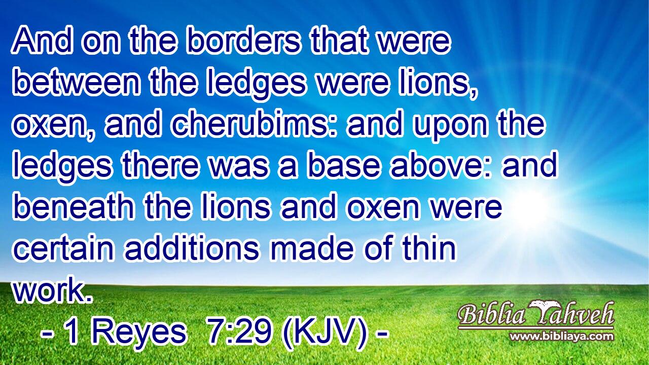And on the borders that were between the ledges were lions, oxen, and cherubims: and upon the ledges there was a base above: and beneath the lions and oxen were certain additions made of thin work.