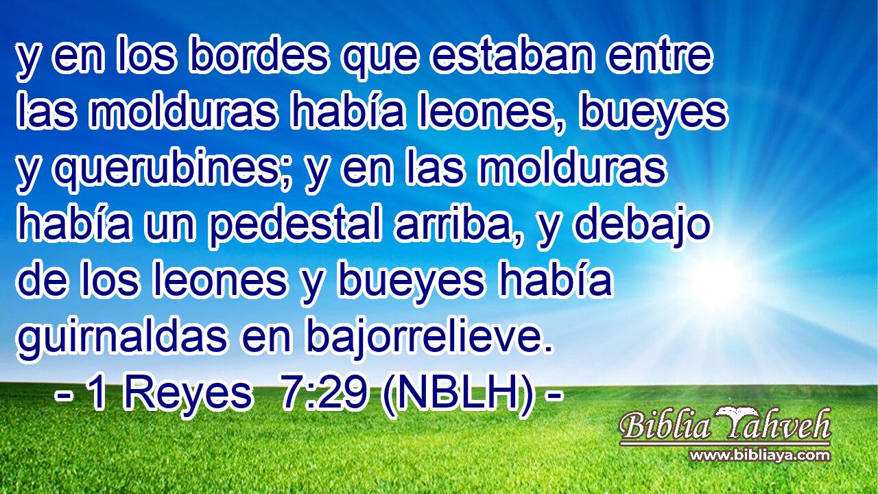  y en los bordes que estaban entre las molduras había leones, bueyes y querubines; y en las molduras había un pedestal arriba, y debajo de los leones y bueyes había guirnaldas en bajorrelieve. 