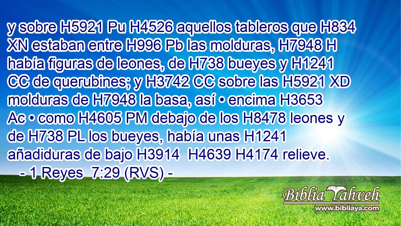 y sobre H5921 Pu H4526 aquellos tableros que H834 XN estaban entre H996 Pb las molduras, H7948 H había figuras de leones, de H738 bueyes y H1241 CC de querubines; y H3742 CC sobre las H5921 XD molduras de H7948 la basa, así • encima H3653 Ac • como H4605 PM debajo de los H8478 leones y de H738 PL los bueyes, había unas H1241 añadiduras de bajo H3914  H4639 H4174 relieve. 